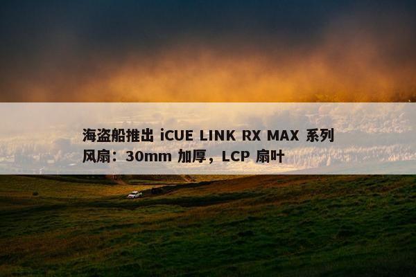 海盗船推出 iCUE LINK RX MAX 系列风扇：30mm 加厚，LCP 扇叶