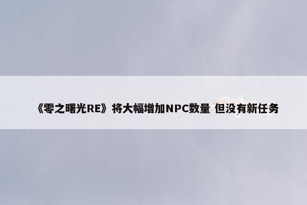 《零之曙光RE》将大幅增加NPC数量 但没有新任务