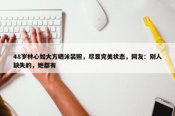 48岁林心如大方晒泳装照，尽显完美状态，网友：别人缺失的，她都有