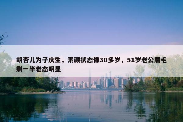 胡杏儿为子庆生，素颜状态像30多岁，51岁老公眉毛剩一半老态明显