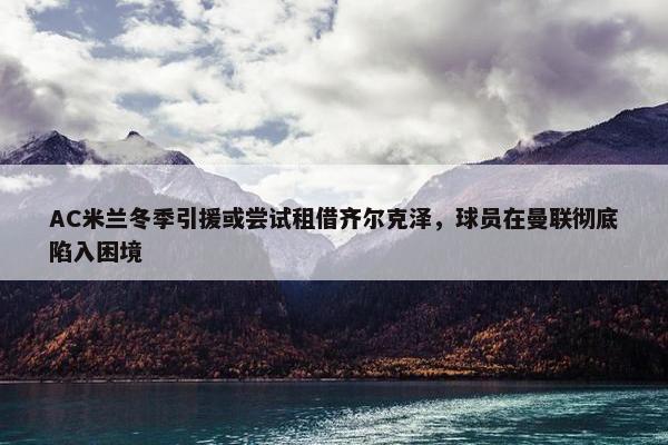 AC米兰冬季引援或尝试租借齐尔克泽，球员在曼联彻底陷入困境