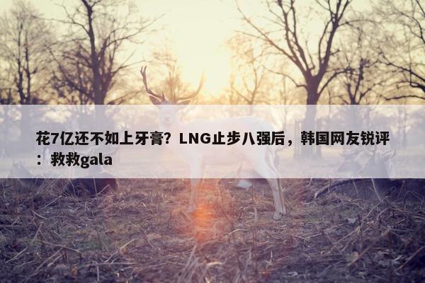 花7亿还不如上牙膏？LNG止步八强后，韩国网友锐评：救救gala