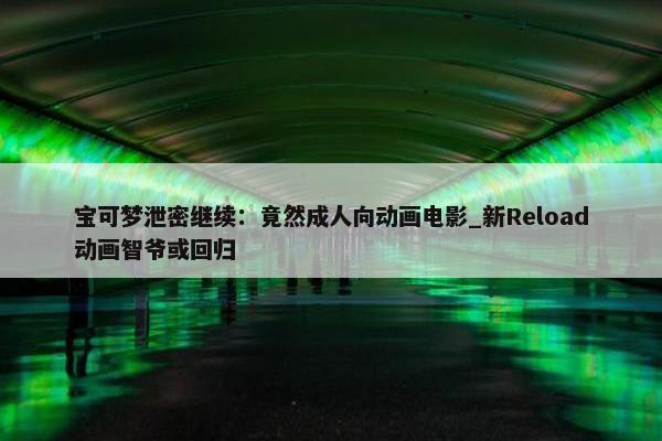 宝可梦泄密继续：竟然成人向动画电影_新Reload动画智爷或回归