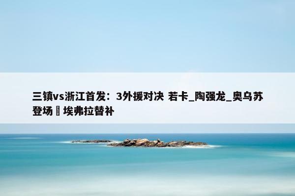 三镇vs浙江首发：3外援对决 若卡_陶强龙_奥乌苏登场 埃弗拉替补