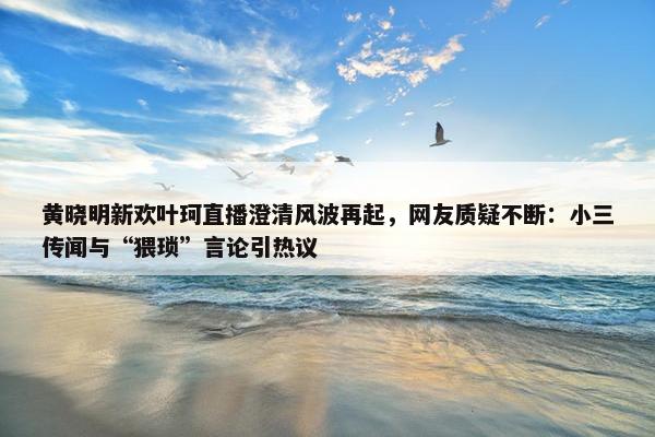 黄晓明新欢叶珂直播澄清风波再起，网友质疑不断：小三传闻与“猥琐”言论引热议