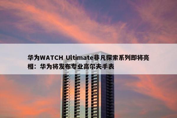 华为WATCH Ultimate非凡探索系列即将亮相：华为将发布专业高尔夫手表