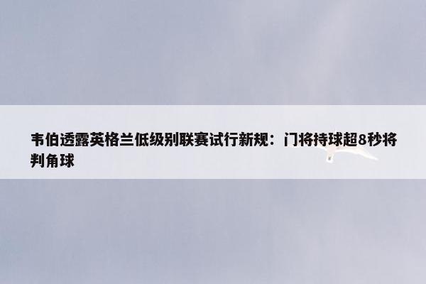 韦伯透露英格兰低级别联赛试行新规：门将持球超8秒将判角球