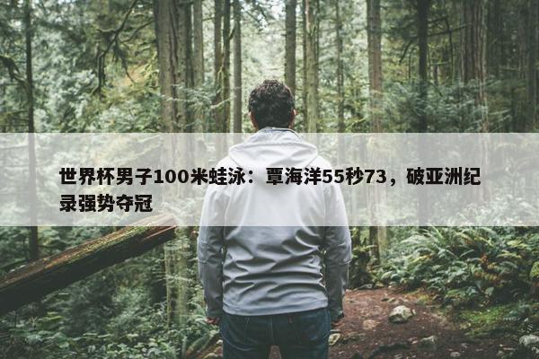 世界杯男子100米蛙泳：覃海洋55秒73，破亚洲纪录强势夺冠