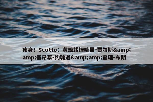 瘦身！Scotto：黄蜂裁掉哈里-贾尔斯&amp;基昂泰-约翰逊&amp;查理-布朗