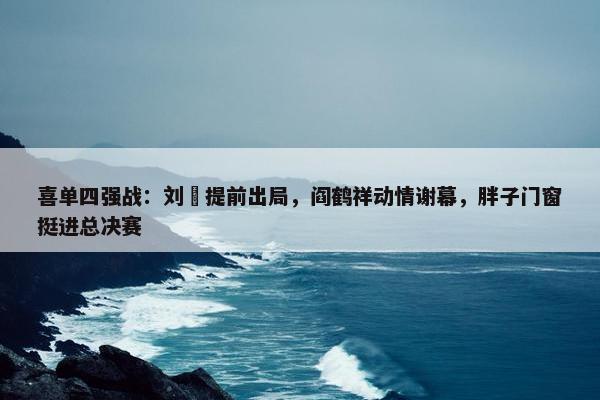 喜单四强战：刘旸提前出局，阎鹤祥动情谢幕，胖子门窗挺进总决赛