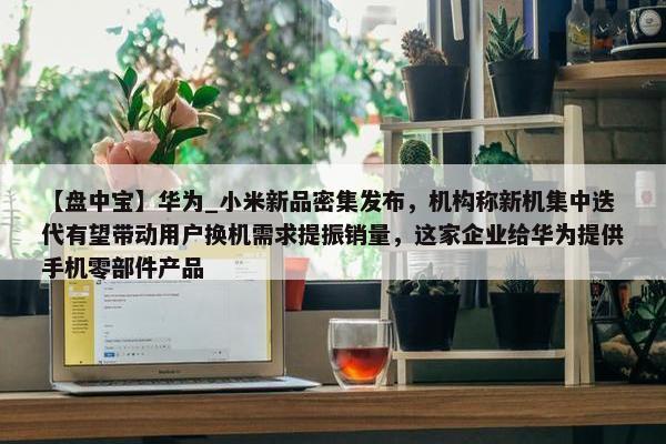 【盘中宝】华为_小米新品密集发布，机构称新机集中迭代有望带动用户换机需求提振销量，这家企业给华为提供手机零部件产品