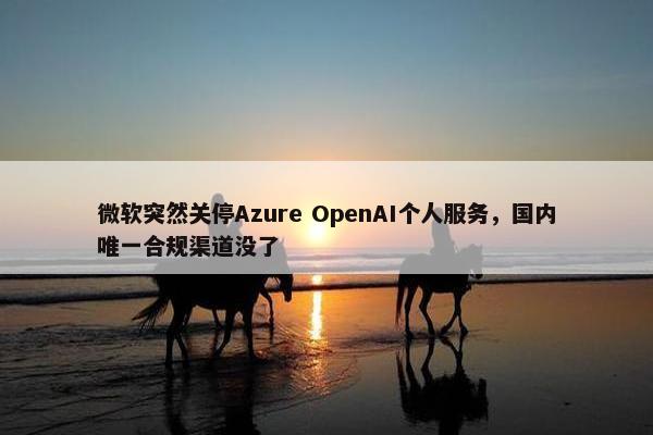 微软突然关停Azure OpenAI个人服务，国内唯一合规渠道没了