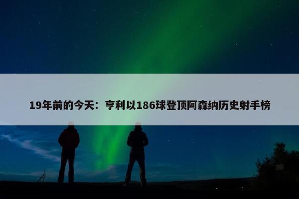 19年前的今天：亨利以186球登顶阿森纳历史射手榜