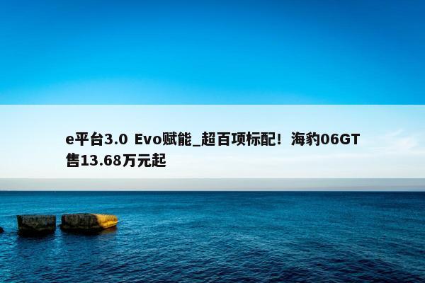 e平台3.0 Evo赋能_超百项标配！海豹06GT售13.68万元起