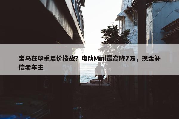 宝马在华重启价格战？电动Mini最高降7万，现金补偿老车主