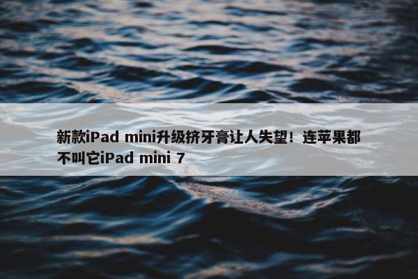 新款iPad mini升级挤牙膏让人失望！连苹果都不叫它iPad mini 7