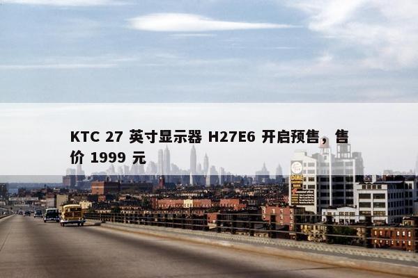 KTC 27 英寸显示器 H27E6 开启预售，售价 1999 元