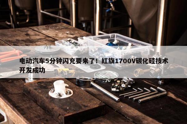 电动汽车5分钟闪充要来了！红旗1700V碳化硅技术开发成功