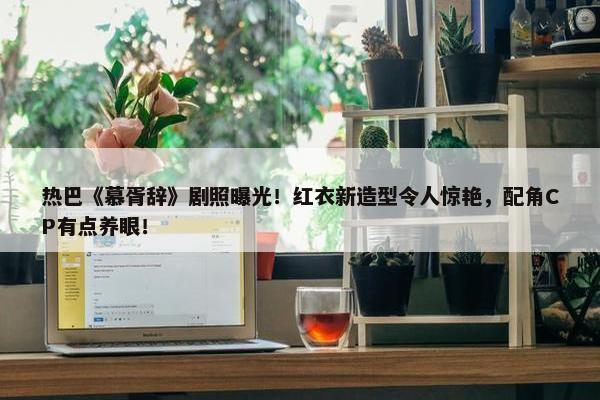 热巴《慕胥辞》剧照曝光！红衣新造型令人惊艳，配角CP有点养眼！