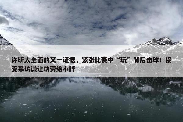 许昕太全面的又一证据，紧张比赛中“玩”背后击球！接受采访谦让功劳给小胖