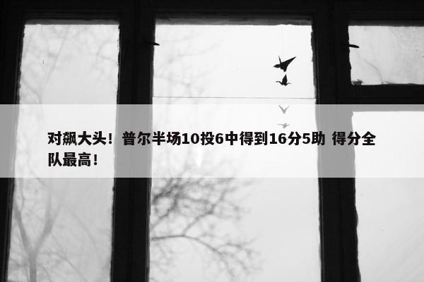 对飙大头！普尔半场10投6中得到16分5助 得分全队最高！