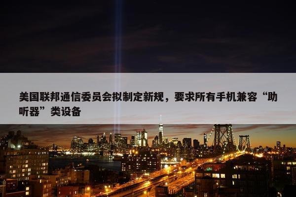 美国联邦通信委员会拟制定新规，要求所有手机兼容“助听器”类设备