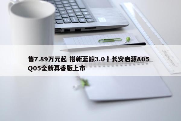 售7.89万元起 搭新蓝鲸3.0 长安启源A05_Q05全新真香版上市