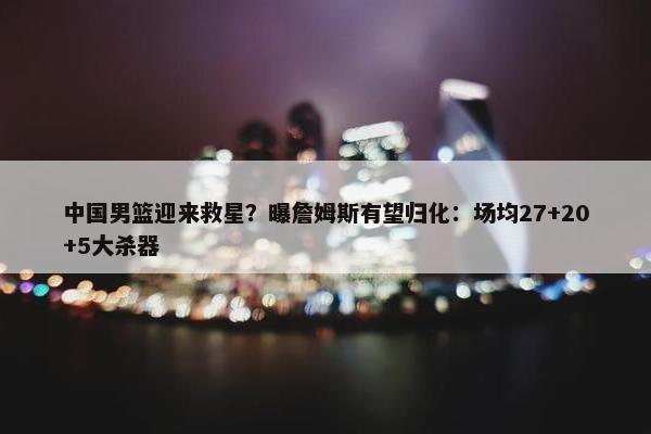 中国男篮迎来救星？曝詹姆斯有望归化：场均27+20+5大杀器