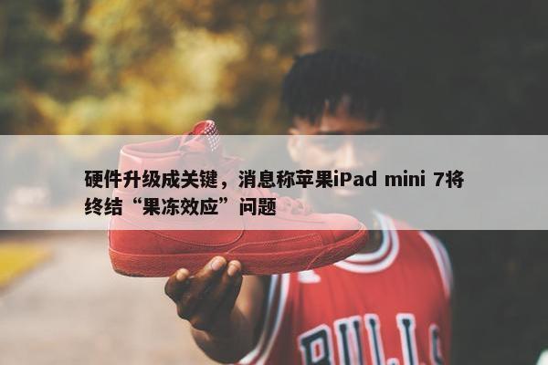 硬件升级成关键，消息称苹果iPad mini 7将终结“果冻效应”问题