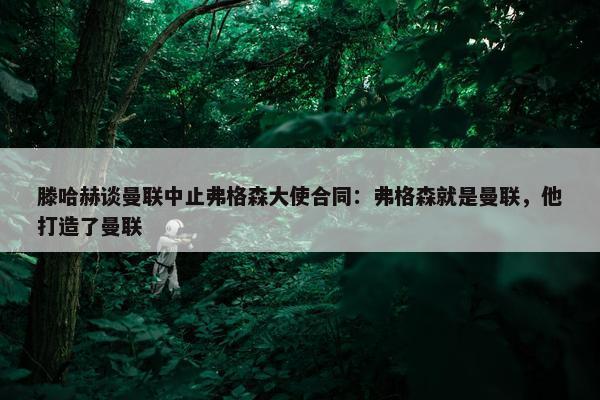 滕哈赫谈曼联中止弗格森大使合同：弗格森就是曼联，他打造了曼联