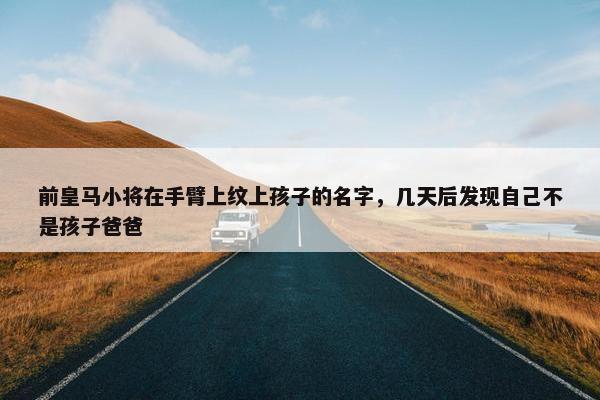 前皇马小将在手臂上纹上孩子的名字，几天后发现自己不是孩子爸爸