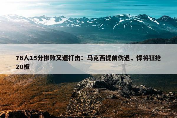 76人15分惨败又遭打击：马克西提前伤退，悍将狂抢20板