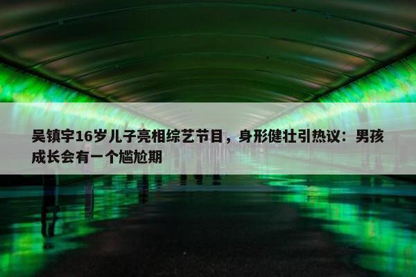 吴镇宇16岁儿子亮相综艺节目，身形健壮引热议：男孩成长会有一个尴尬期