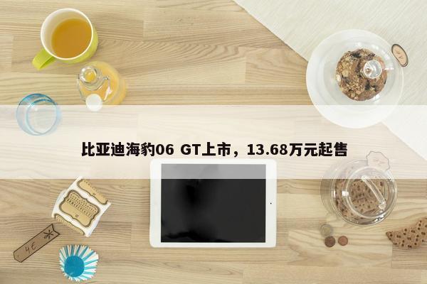 比亚迪海豹06 GT上市，13.68万元起售