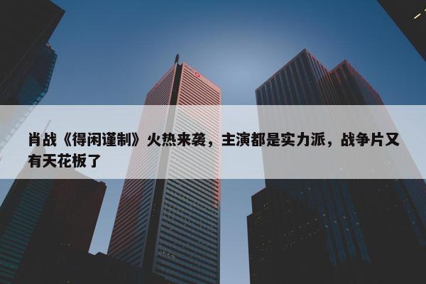 肖战《得闲谨制》火热来袭，主演都是实力派，战争片又有天花板了