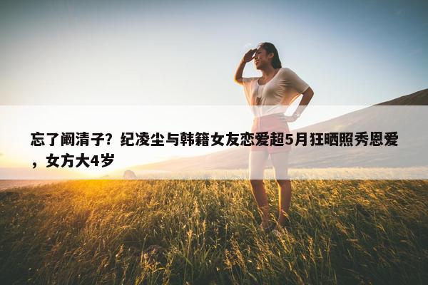 忘了阚清子？纪凌尘与韩籍女友恋爱超5月狂晒照秀恩爱，女方大4岁