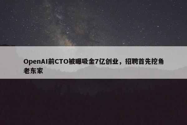 OpenAI前CTO被曝吸金7亿创业，招聘首先挖角老东家