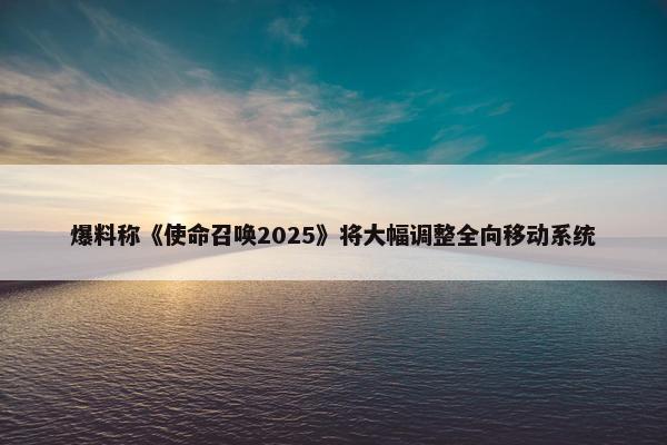 爆料称《使命召唤2025》将大幅调整全向移动系统