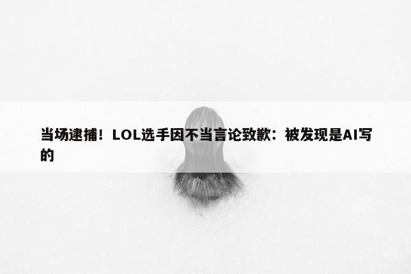 当场逮捕！LOL选手因不当言论致歉：被发现是AI写的