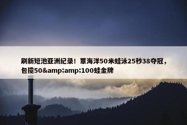 刷新短池亚洲纪录！覃海洋50米蛙泳25秒38夺冠，包揽50&100蛙金牌