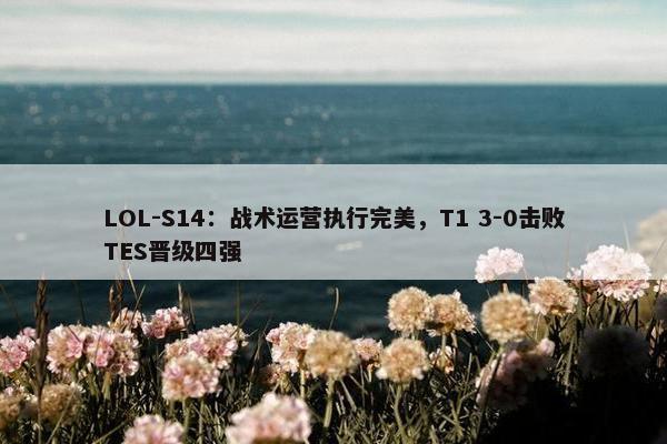 LOL-S14：战术运营执行完美，T1 3-0击败TES晋级四强