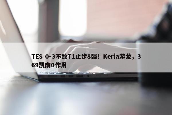 TES 0-3不敌T1止步8强！Keria游龙，369凯南0作用