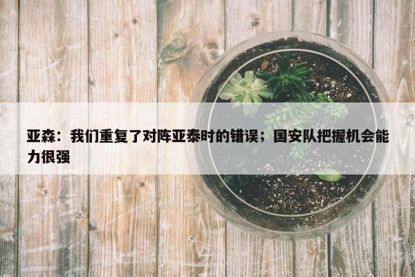 亚森：我们重复了对阵亚泰时的错误；国安队把握机会能力很强