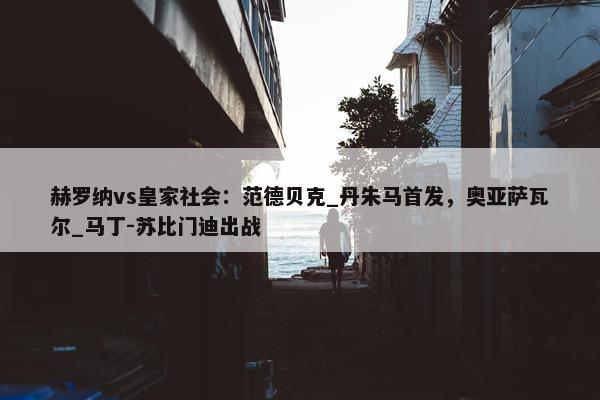 赫罗纳vs皇家社会：范德贝克_丹朱马首发，奥亚萨瓦尔_马丁-苏比门迪出战