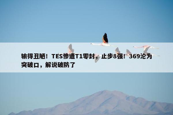 输得丑陋！TES惨遭T1零封，止步8强！369沦为突破口，解说破防了