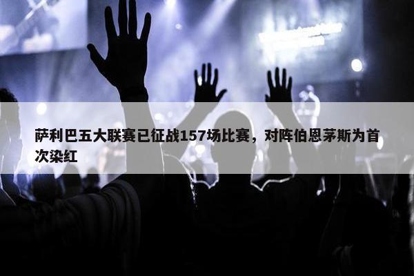 萨利巴五大联赛已征战157场比赛，对阵伯恩茅斯为首次染红