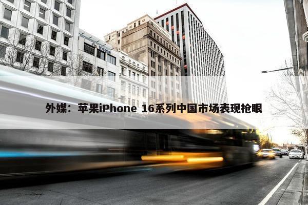 外媒：苹果iPhone 16系列中国市场表现抢眼