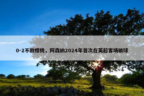 0-2不敌樱桃，阿森纳2024年首次在英超客场输球