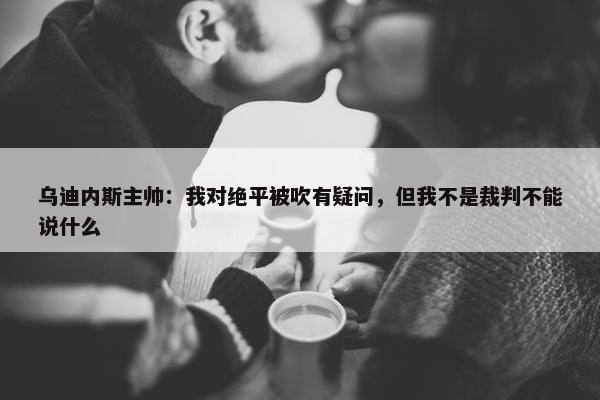 乌迪内斯主帅：我对绝平被吹有疑问，但我不是裁判不能说什么