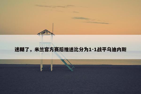 迷糊了，米兰官方赛后推送比分为1-1战平乌迪内斯